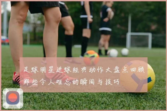 足球明星进球经典动作大盘点回顾那些令人难忘的瞬间与技巧