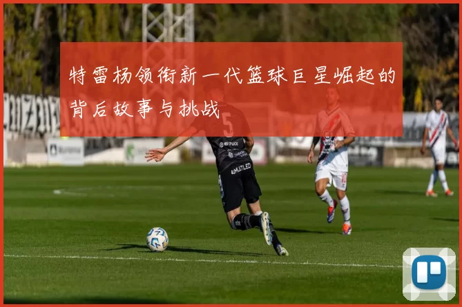 特雷杨领衔新一代篮球巨星崛起的背后故事与挑战