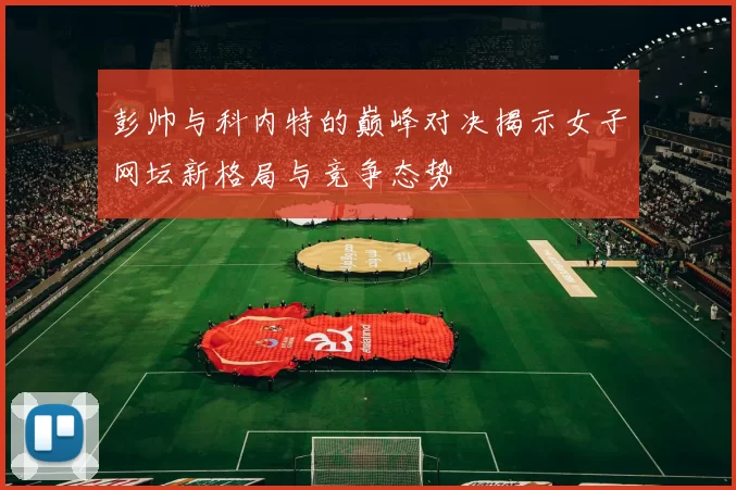 彭帅与科内特的巅峰对决揭示女子网坛新格局与竞争态势