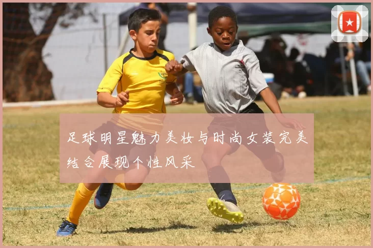 足球明星魅力美妆与时尚女装完美结合展现个性风采