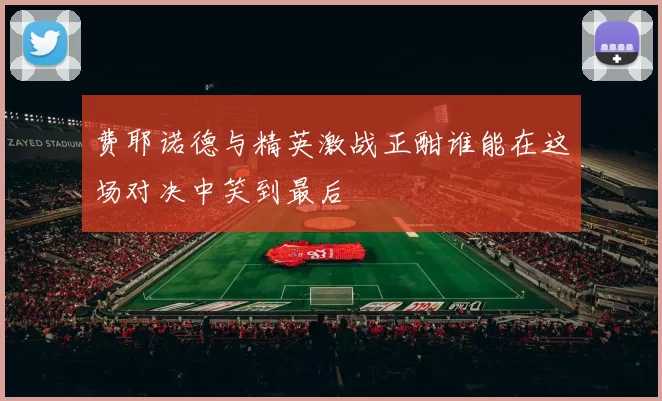 费耶诺德与精英激战正酣谁能在这场对决中笑到最后