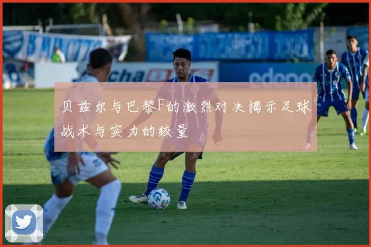 贝兹尔与巴黎F的激烈对决揭示足球战术与实力的较量