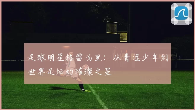 足球明星格雷戈里：从青涩少年到世界足坛的璀璨之星